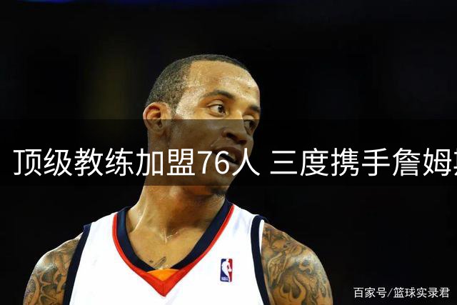 顶级教练加盟76人 三度携手詹姆斯引关注